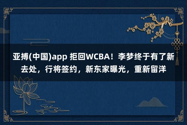 亚搏(中国)app 拒回WCBA！李梦终于有了新去处，行将签约，新东家曝光，重新留洋