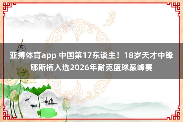 亚搏体育app 中国第17东谈主！18岁天才中锋郇斯楠入选2026年耐克篮球巅峰赛