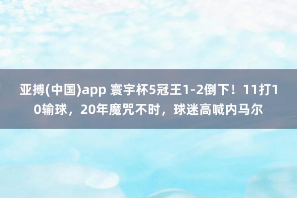 亚搏(中国)app 寰宇杯5冠王1-2倒下！11打10输球，20年魔咒不时，球迷高喊内马尔