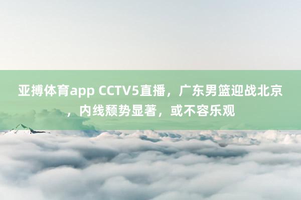 亚搏体育app CCTV5直播，广东男篮迎战北京，内线颓势显著，或不容乐观
