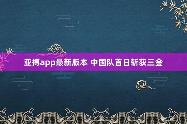 亚搏app最新版本 中国队首日斩获三金