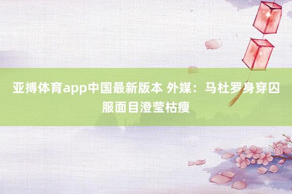 亚搏体育app中国最新版本 外媒：马杜罗身穿囚服面目澄莹枯瘦
