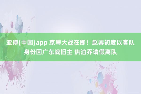 亚搏(中国)app 京粤大战在即！赵睿初度以客队身份回广东战旧主 焦泊乔请假离队