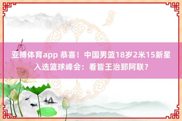 亚搏体育app 恭喜！中国男篮18岁2米15新星入选篮球峰会：看皆王治郅阿联？
