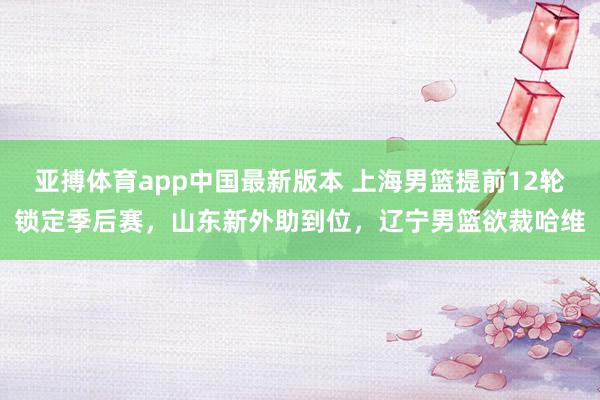 亚搏体育app中国最新版本 上海男篮提前12轮锁定季后赛，山东新外助到位，辽宁男篮欲裁哈维