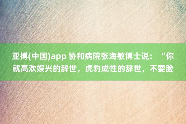 亚搏(中国)app 协和病院张海敏博士说： “你就高欢娱兴的辞世，虎豹成性的辞世，不要脸
