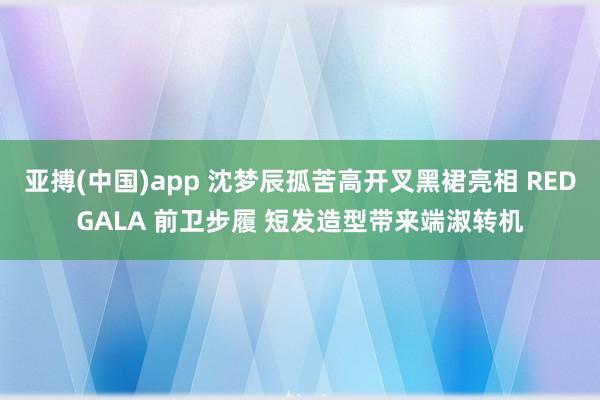 亚搏(中国)app 沈梦辰孤苦高开叉黑裙亮相 REDGALA 前卫步履 短发造型带来端淑转机