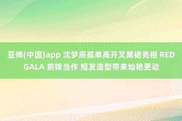 亚搏(中国)app 沈梦辰孤单高开叉黑裙亮相 REDGALA 前锋当作 短发造型带来灿艳更动
