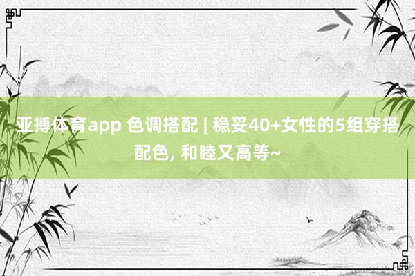 亚搏体育app 色调搭配 | 稳妥40+女性的5组穿搭配色， 和睦又高等~