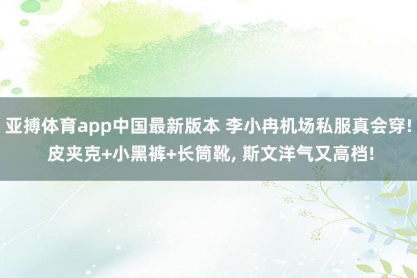 亚搏体育app中国最新版本 李小冉机场私服真会穿! 皮夹克+小黑裤+长筒靴，<a href=