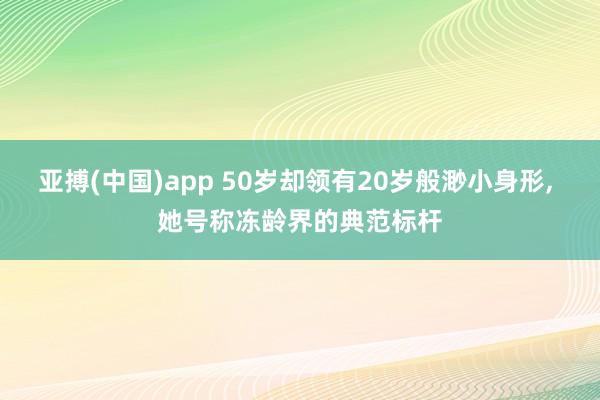 亚搏(中国)app 50岁却领有20岁般渺小身形，<a href=
