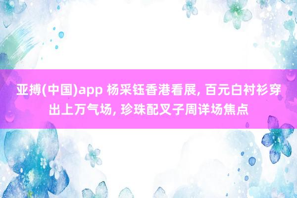 亚搏(中国)app 杨采钰香港看展， 百元白衬衫穿出上万气场， 珍珠配叉子周详场焦点