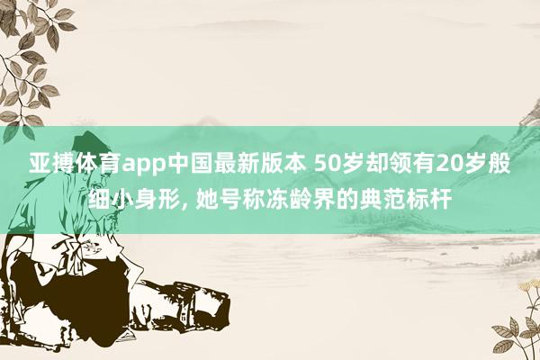亚搏体育app中国最新版本 50岁却领有20岁般细小身形，<a href=