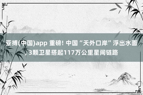 亚搏(中国)app 重磅! 中国“天外口岸”浮出水面， 3颗卫星搭起117万公里星间链路