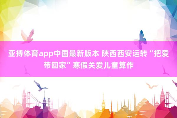 亚搏体育app中国最新版本 陕西西安运转“把爱带回家”寒假关爱儿童算作