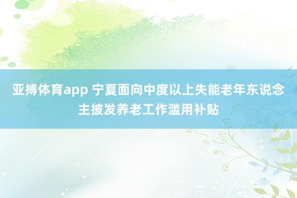 亚搏体育app 宁夏面向中度以上失能老年东说念主披发养老工作滥用补贴