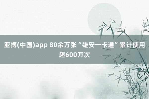 亚搏(中国)app 80余万张“雄安一卡通”累计使用超600万次