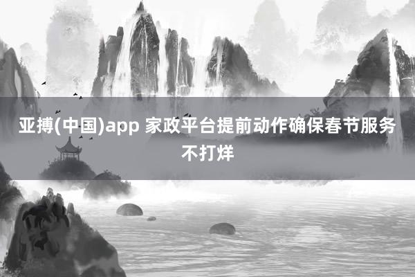 亚搏(中国)app 家政平台提前动作确保春节服务不打烊