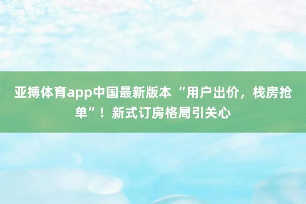 亚搏体育app中国最新版本 “用户出价，栈房抢单”！新式订房格局引关心
