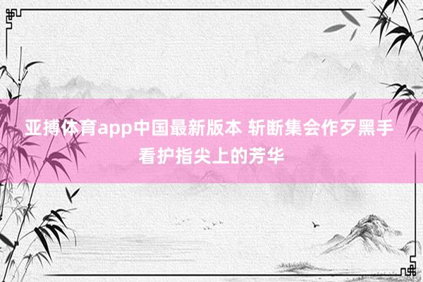 亚搏体育app中国最新版本 斩断集会作歹黑手 看护指尖上的芳华