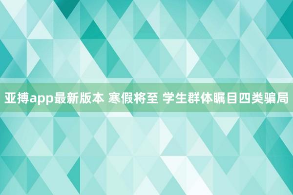 亚搏app最新版本 寒假将至 学生群体瞩目四类骗局
