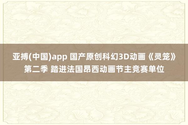 亚搏(中国)app 国产原创科幻3D动画《灵笼》第二季 踏进法国昂西动画节主竞赛单位