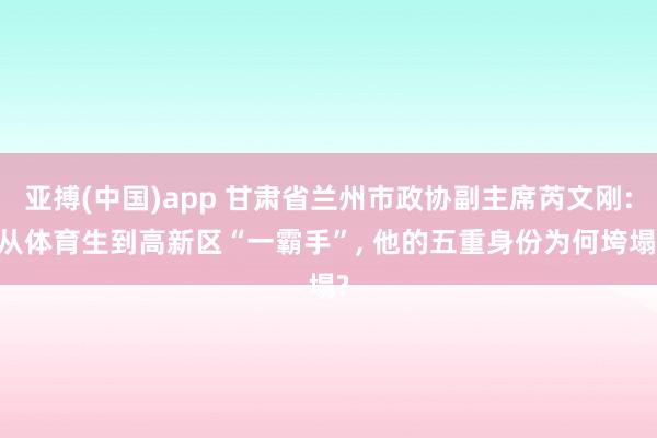 亚搏(中国)app 甘肃省兰州市政协副主席芮文刚: 从体育生到高新区“一霸手”， 他的五重身份为何垮塌?