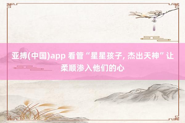 亚搏(中国)app 看管“星星孩子， 杰出天神”让柔顺渗入他们的心