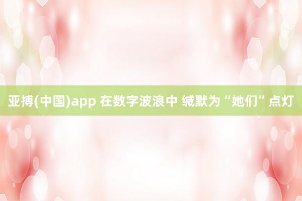 亚搏(中国)app 在数字波浪中 缄默为“她们”点灯