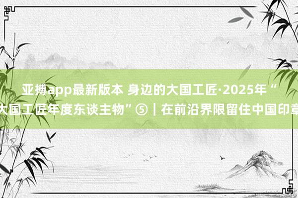 亚搏app最新版本 身边的大国工匠·2025年“大国工匠年度东谈主物”⑤｜在前沿界限留住中国印章