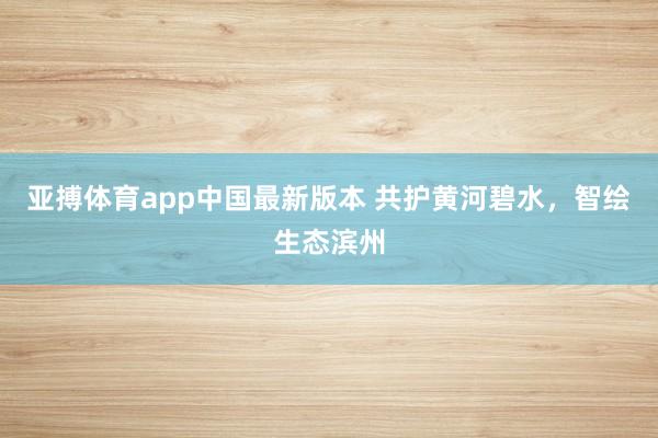 亚搏体育app中国最新版本 共护黄河碧水，智绘生态滨州