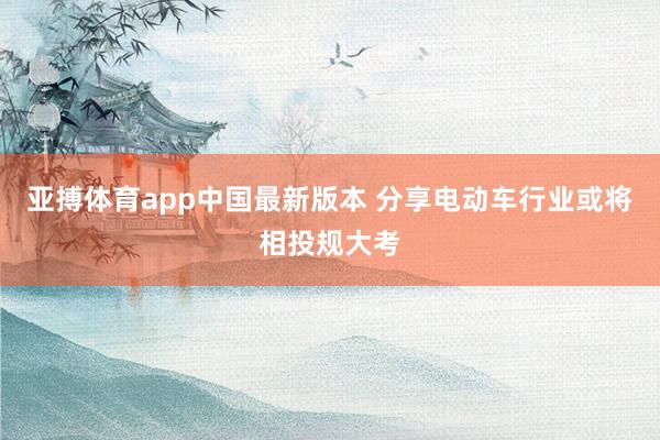 亚搏体育app中国最新版本 分享电动车行业或将相投规大考