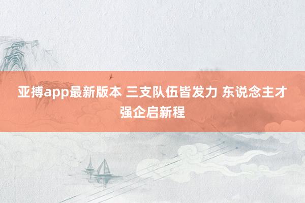 亚搏app最新版本 三支队伍皆发力 东说念主才强企启新程