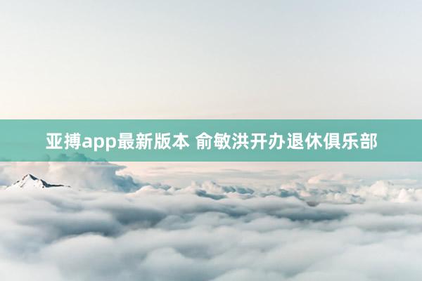 亚搏app最新版本 俞敏洪开办退休俱乐部