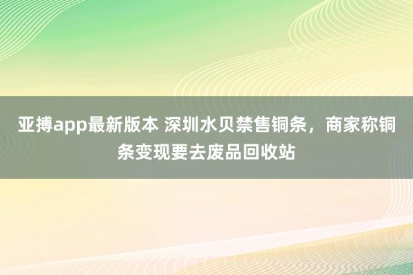 亚搏app最新版本 深圳水贝禁售铜条，商家称铜条变现要去废品回收站