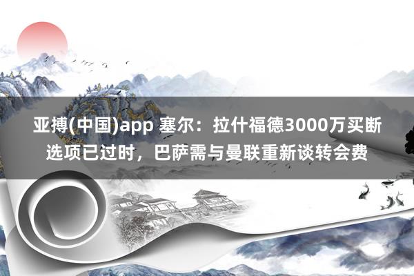 亚搏(中国)app 塞尔：拉什福德3000万买断选项已过时，巴萨需与曼联重新谈转会费
