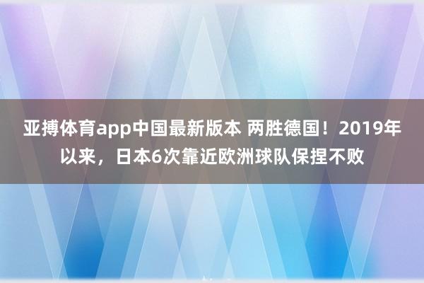 亚搏体育app中国最新版本 两胜德国！2019年以来，日本6次靠近欧洲球队保捏不败