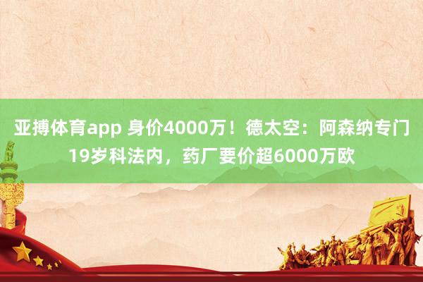 亚搏体育app 身价4000万！德太空：阿森纳专门19岁科法内，药厂要价超6000万欧