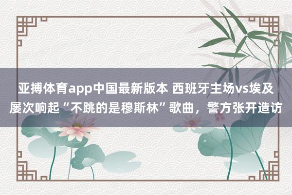 亚搏体育app中国最新版本 西班牙主场vs埃及屡次响起“不跳的是穆斯林”歌曲，警方张开造访