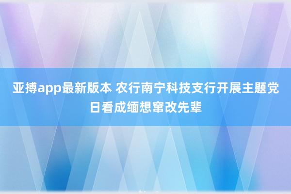 亚搏app最新版本 农行南宁科技支行开展主题党日看成缅想窜改先辈