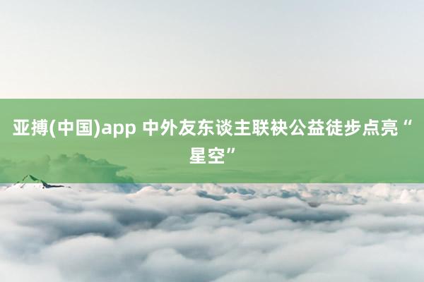 亚搏(中国)app 中外友东谈主联袂公益徒步点亮“星空”