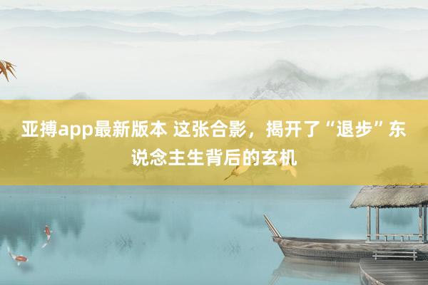 亚搏app最新版本 这张合影，揭开了“退步”东说念主生背后的玄机