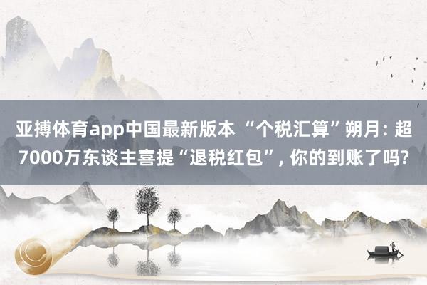 亚搏体育app中国最新版本 “个税汇算”朔月: 超7000万东谈主喜提“退税红包”， 你的到账了吗?