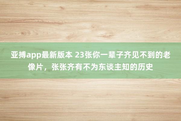 亚搏app最新版本 23张你一辈子齐见不到的老像片，张张齐有不为东谈主知的历史
