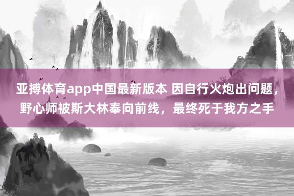 亚搏体育app中国最新版本 因自行火炮出问题，野心师被斯大林奉向前线，最终死于我方之手