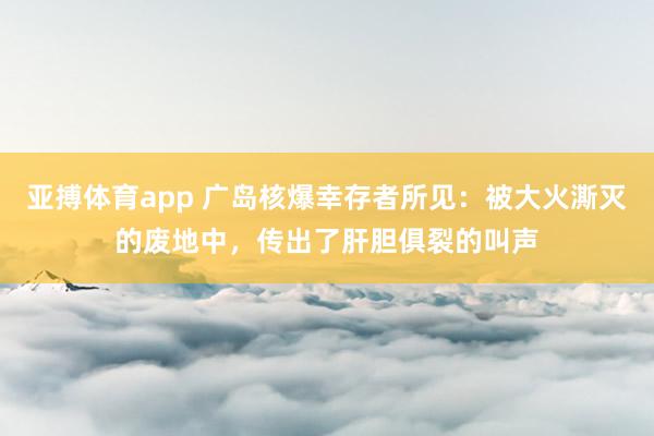 亚搏体育app 广岛核爆幸存者所见：被大火澌灭的废地中，传出了肝胆俱裂的叫声