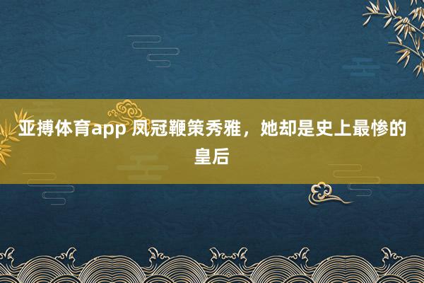 亚搏体育app 凤冠鞭策秀雅，她却是史上最惨的皇后