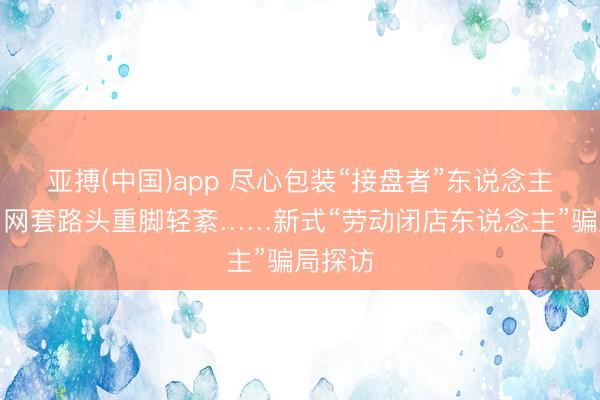 亚搏(中国)app 尽心包装“接盘者”东说念主设、罗网套路头重脚轻紊……新式“劳动闭店东说念主”骗局探访