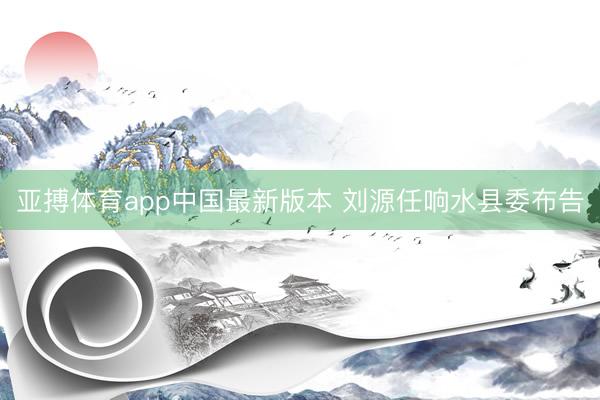 亚搏体育app中国最新版本 刘源任响水县委布告