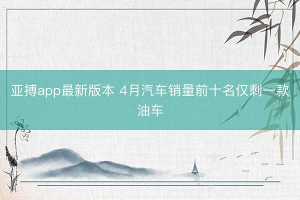 亚搏app最新版本 4月汽车销量前十名仅剩一款油车